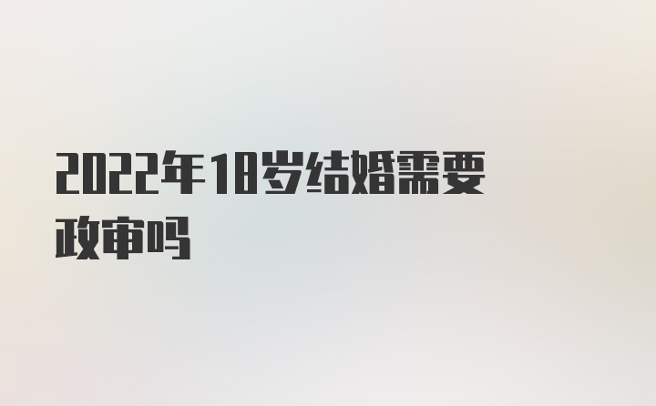 2022年18岁结婚需要政审吗