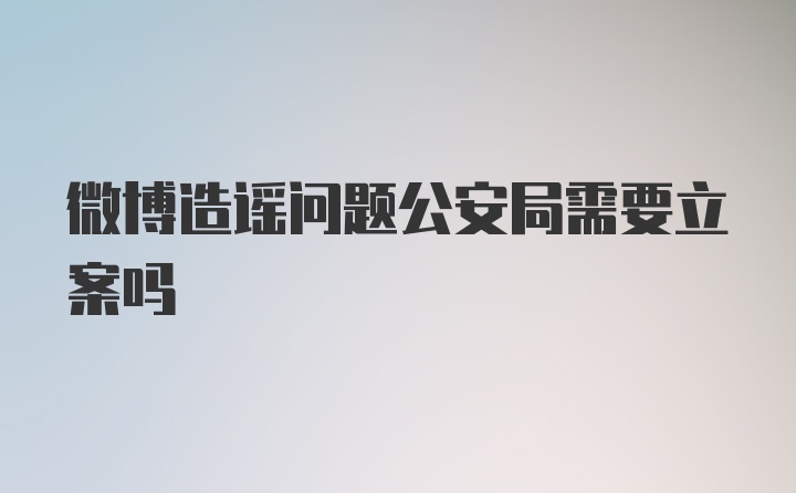 微博造谣问题公安局需要立案吗