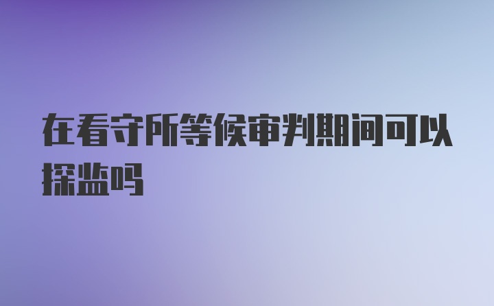 在看守所等候审判期间可以探监吗