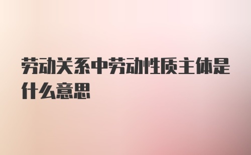 劳动关系中劳动性质主体是什么意思