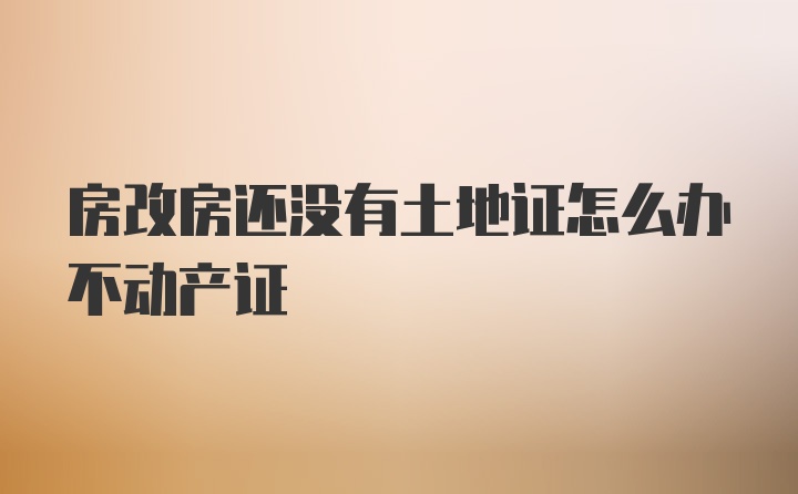 房改房还没有土地证怎么办不动产证
