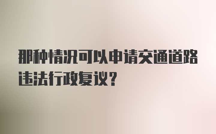 那种情况可以申请交通道路违法行政复议？