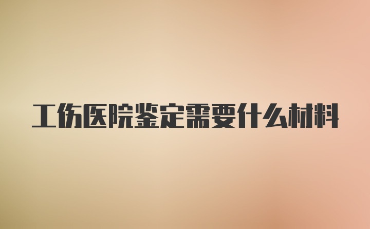 工伤医院鉴定需要什么材料