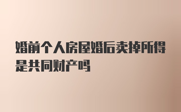 婚前个人房屋婚后卖掉所得是共同财产吗