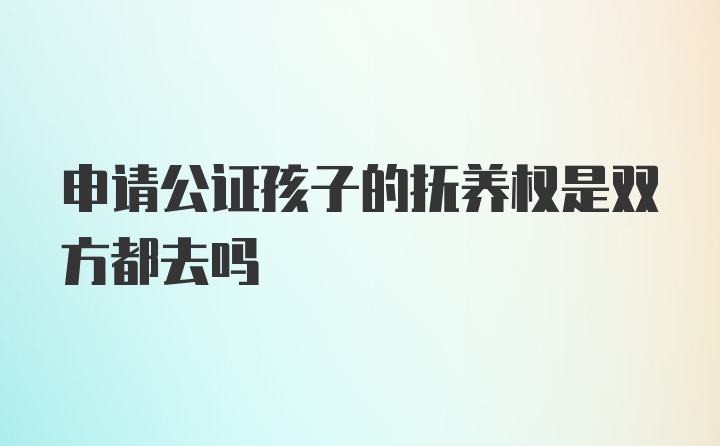 申请公证孩子的抚养权是双方都去吗