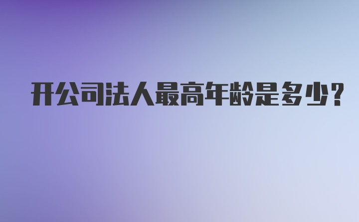 开公司法人最高年龄是多少？