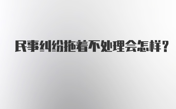 民事纠纷拖着不处理会怎样？