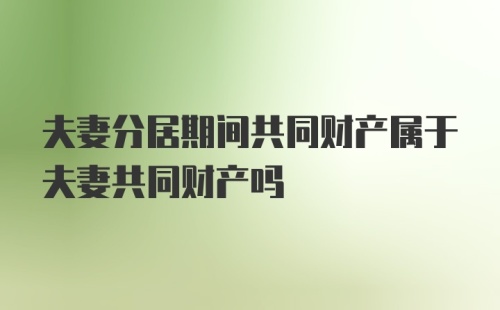 夫妻分居期间共同财产属于夫妻共同财产吗