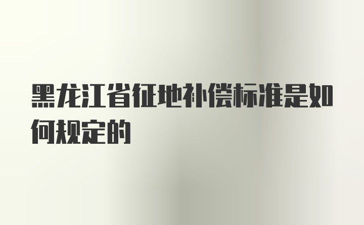 黑龙江省征地补偿标准是如何规定的