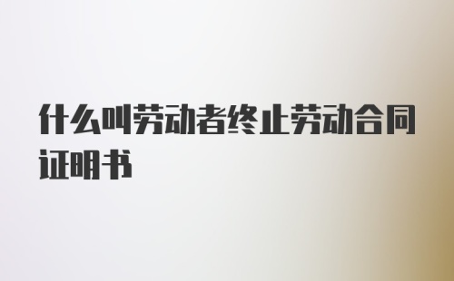 什么叫劳动者终止劳动合同证明书