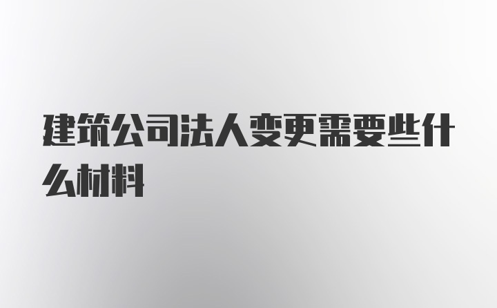 建筑公司法人变更需要些什么材料