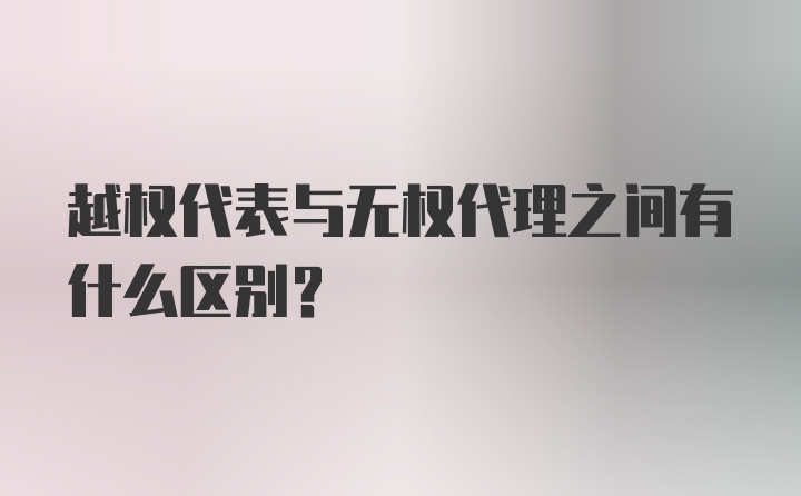 越权代表与无权代理之间有什么区别？