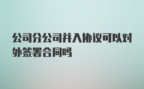 公司分公司并入协议可以对外签署合同吗