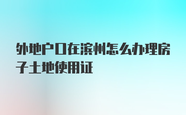 外地户口在滨州怎么办理房子土地使用证