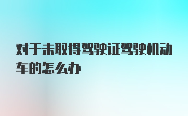 对于未取得驾驶证驾驶机动车的怎么办