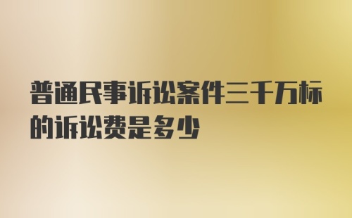 普通民事诉讼案件三千万标的诉讼费是多少