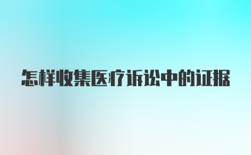 怎样收集医疗诉讼中的证据