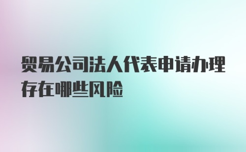 贸易公司法人代表申请办理存在哪些风险