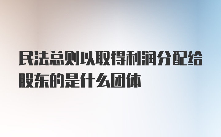 民法总则以取得利润分配给股东的是什么团体