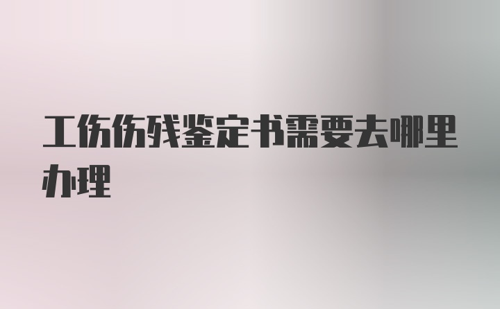 工伤伤残鉴定书需要去哪里办理