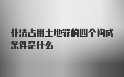 非法占用土地罪的四个构成条件是什么