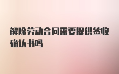 解除劳动合同需要提供签收确认书吗