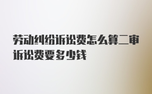 劳动纠纷诉讼费怎么算二审诉讼费要多少钱