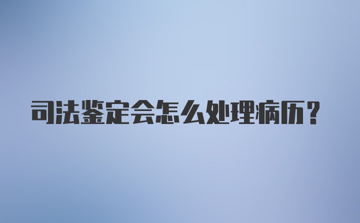 司法鉴定会怎么处理病历？