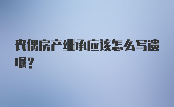 丧偶房产继承应该怎么写遗嘱？