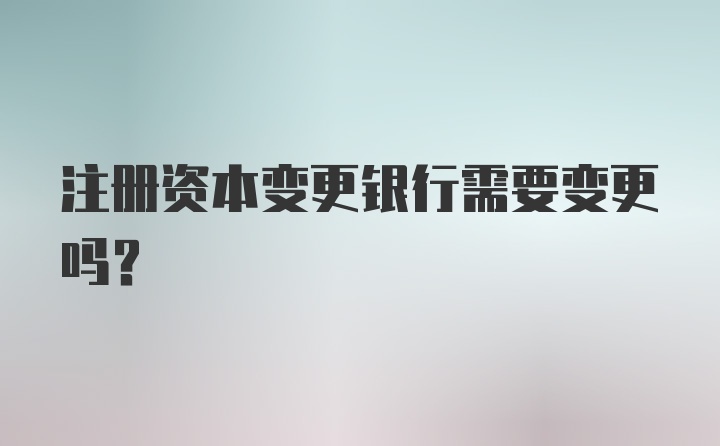 注册资本变更银行需要变更吗？