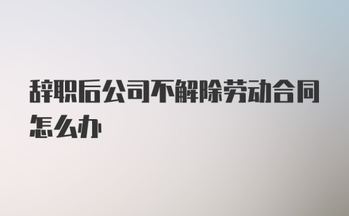 辞职后公司不解除劳动合同怎么办