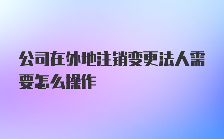 公司在外地注销变更法人需要怎么操作