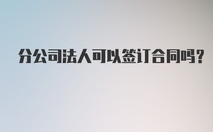 分公司法人可以签订合同吗？