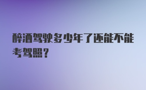 醉酒驾驶多少年了还能不能考驾照？