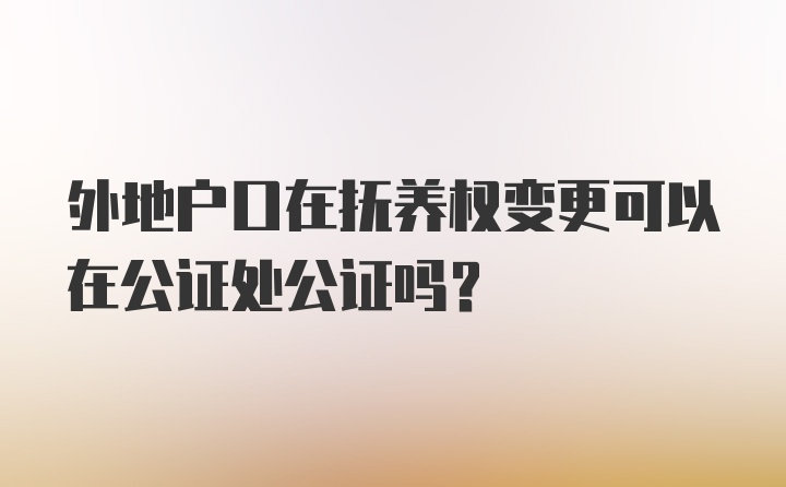 外地户口在抚养权变更可以在公证处公证吗？