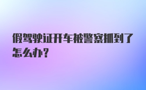 假驾驶证开车被警察抓到了怎么办？