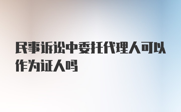 民事诉讼中委托代理人可以作为证人吗