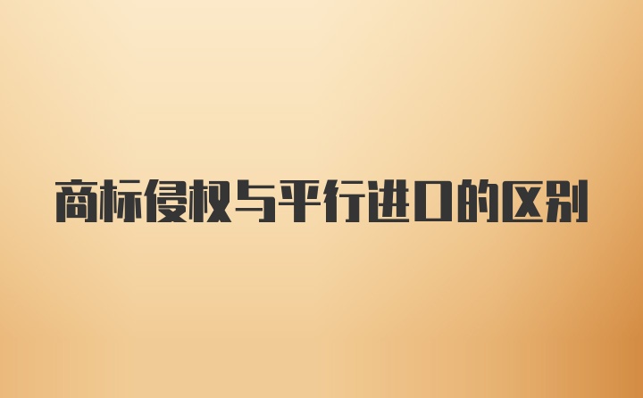 商标侵权与平行进口的区别