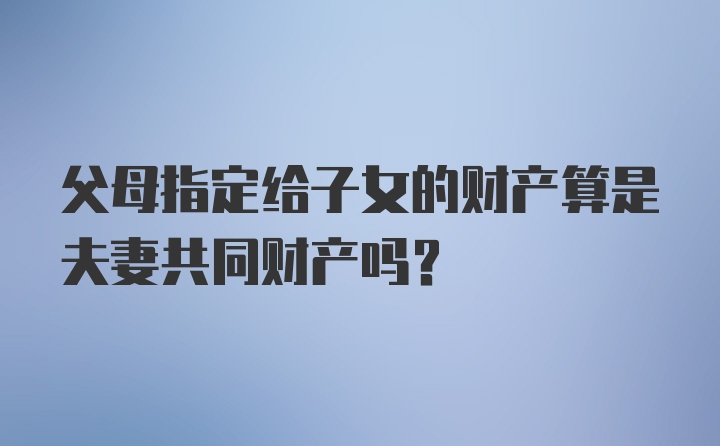 父母指定给子女的财产算是夫妻共同财产吗?