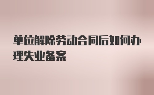 单位解除劳动合同后如何办理失业备案