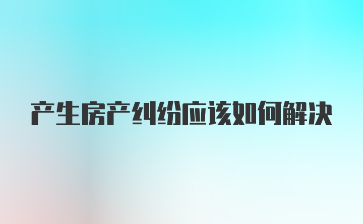 产生房产纠纷应该如何解决