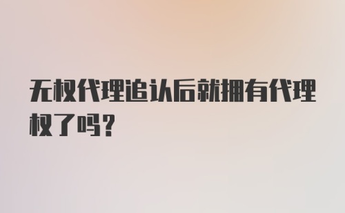 无权代理追认后就拥有代理权了吗?