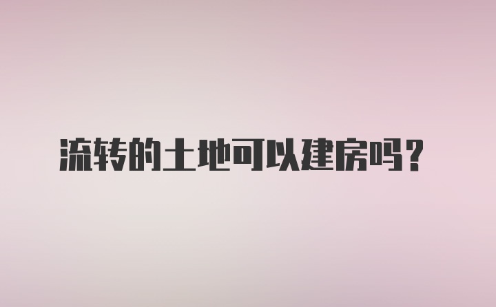 流转的土地可以建房吗？