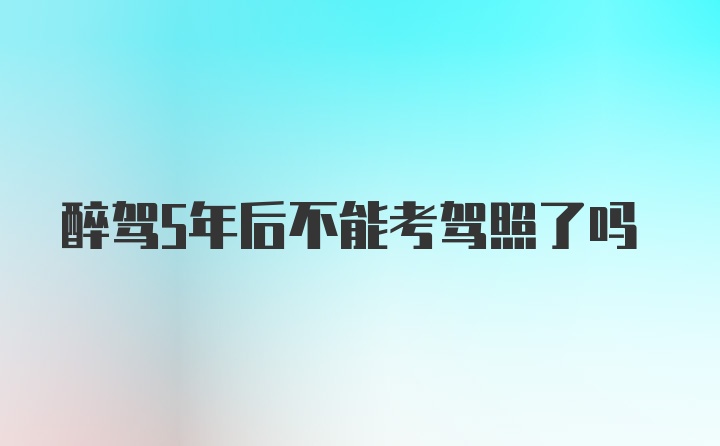 醉驾5年后不能考驾照了吗