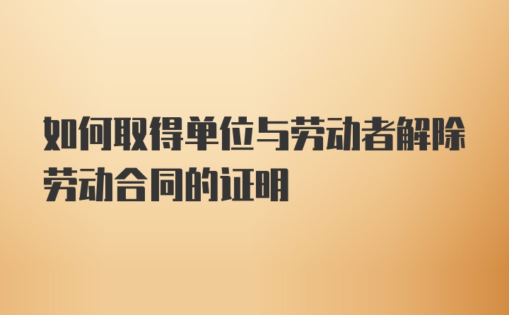 如何取得单位与劳动者解除劳动合同的证明