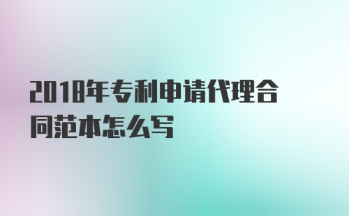 2018年专利申请代理合同范本怎么写