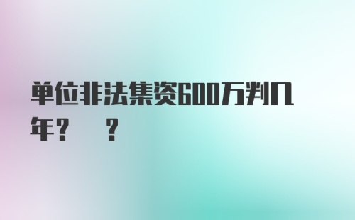 单位非法集资600万判几年? ?