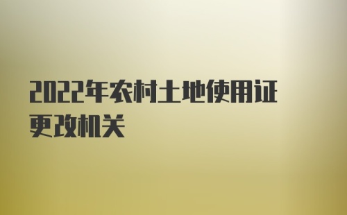 2022年农村土地使用证更改机关