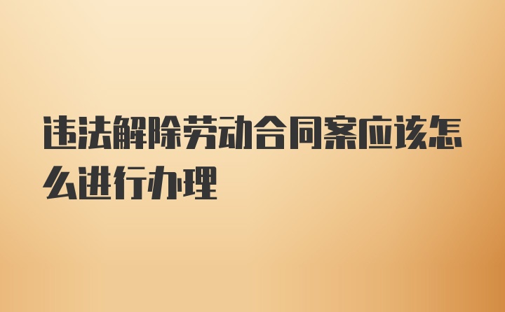 违法解除劳动合同案应该怎么进行办理