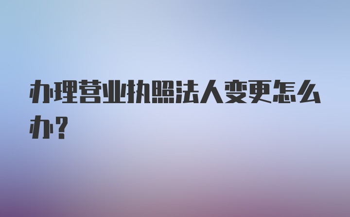 办理营业执照法人变更怎么办？